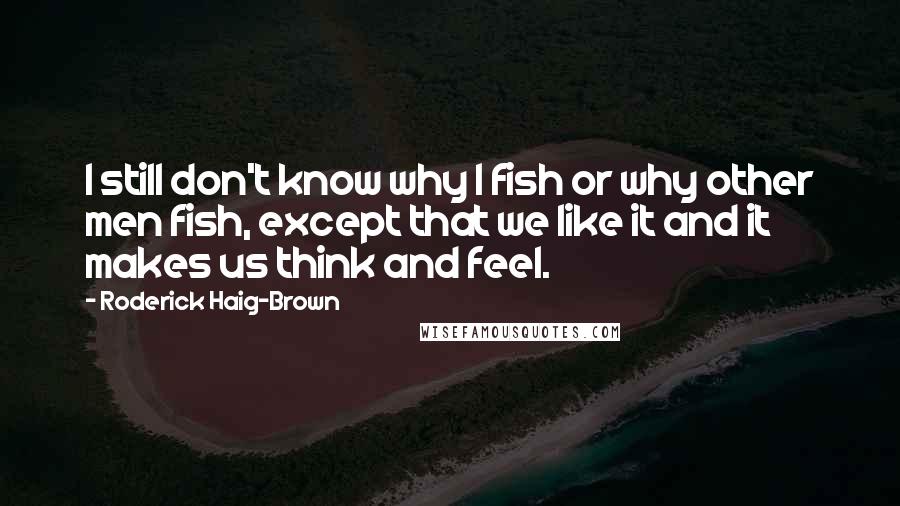 Roderick Haig-Brown Quotes: I still don't know why I fish or why other men fish, except that we like it and it makes us think and feel.