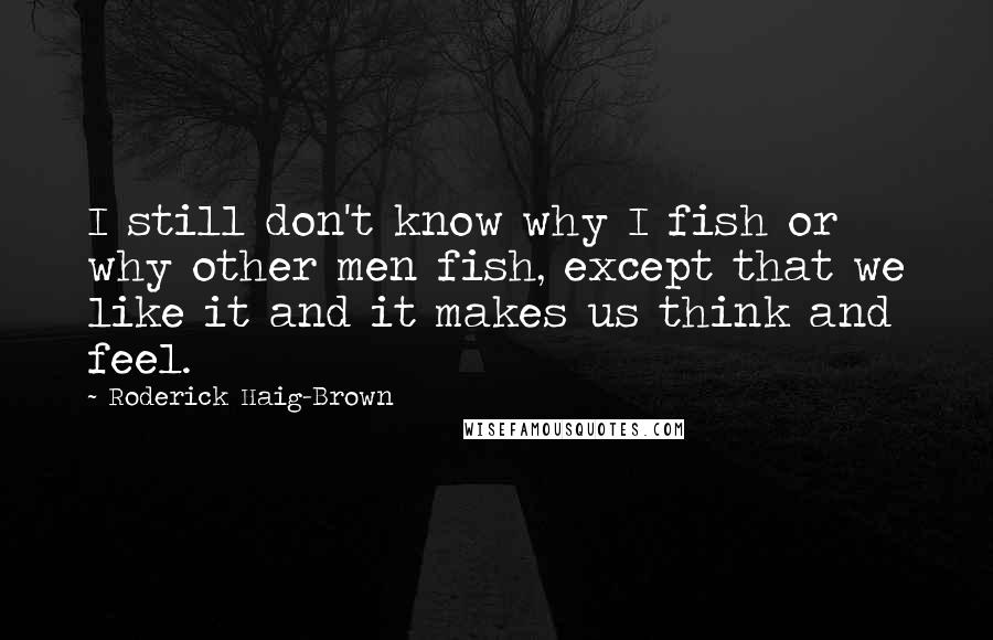 Roderick Haig-Brown Quotes: I still don't know why I fish or why other men fish, except that we like it and it makes us think and feel.