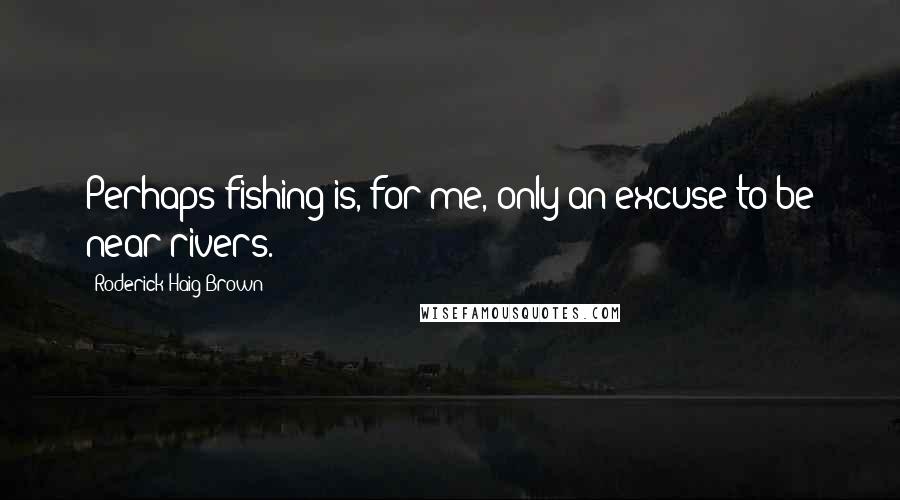 Roderick Haig-Brown Quotes: Perhaps fishing is, for me, only an excuse to be near rivers.