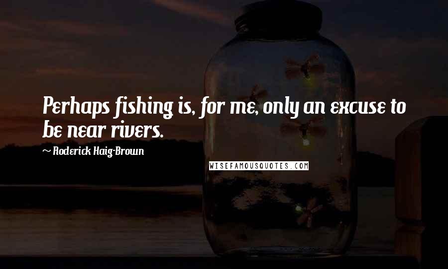 Roderick Haig-Brown Quotes: Perhaps fishing is, for me, only an excuse to be near rivers.