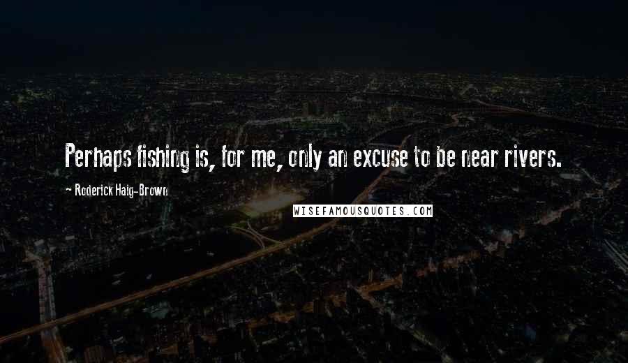 Roderick Haig-Brown Quotes: Perhaps fishing is, for me, only an excuse to be near rivers.