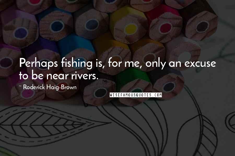 Roderick Haig-Brown Quotes: Perhaps fishing is, for me, only an excuse to be near rivers.