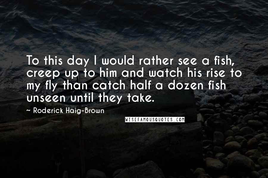 Roderick Haig-Brown Quotes: To this day I would rather see a fish, creep up to him and watch his rise to my fly than catch half a dozen fish unseen until they take.