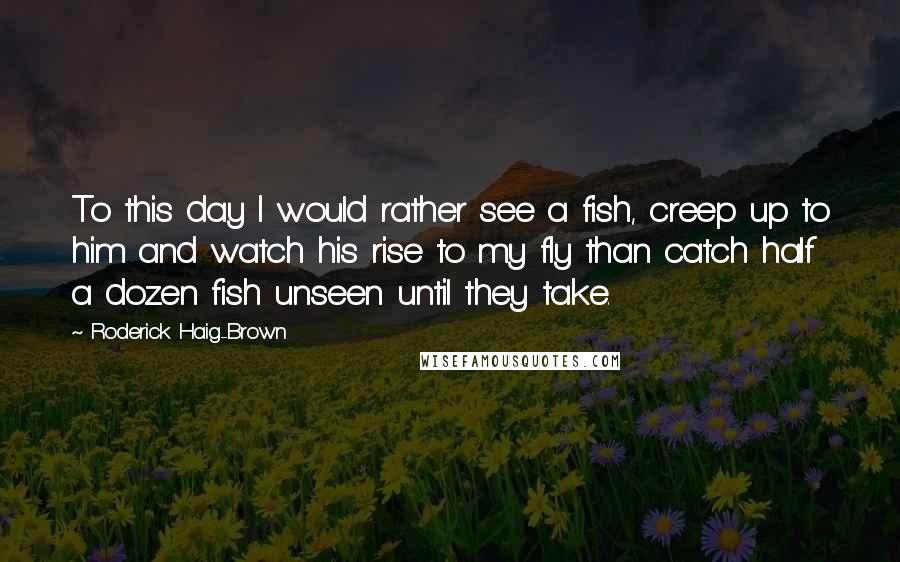 Roderick Haig-Brown Quotes: To this day I would rather see a fish, creep up to him and watch his rise to my fly than catch half a dozen fish unseen until they take.