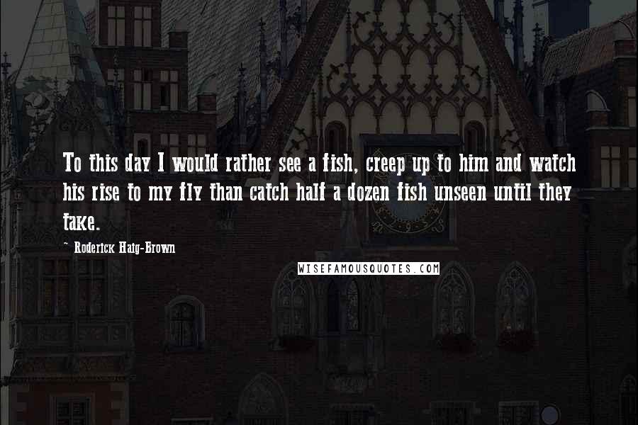 Roderick Haig-Brown Quotes: To this day I would rather see a fish, creep up to him and watch his rise to my fly than catch half a dozen fish unseen until they take.