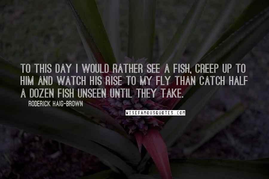 Roderick Haig-Brown Quotes: To this day I would rather see a fish, creep up to him and watch his rise to my fly than catch half a dozen fish unseen until they take.