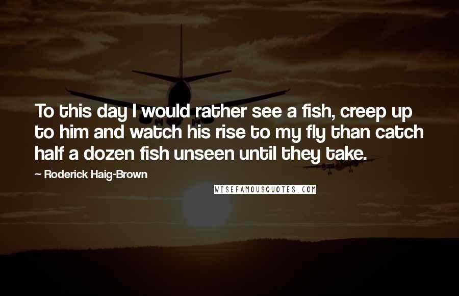 Roderick Haig-Brown Quotes: To this day I would rather see a fish, creep up to him and watch his rise to my fly than catch half a dozen fish unseen until they take.