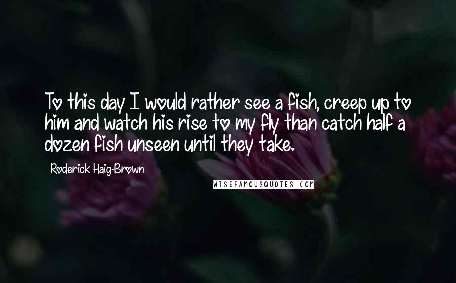 Roderick Haig-Brown Quotes: To this day I would rather see a fish, creep up to him and watch his rise to my fly than catch half a dozen fish unseen until they take.