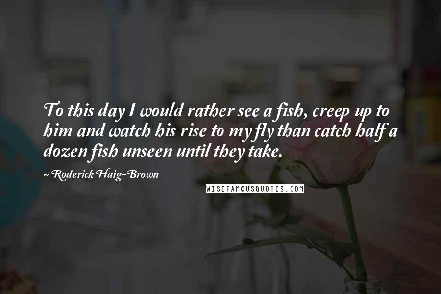 Roderick Haig-Brown Quotes: To this day I would rather see a fish, creep up to him and watch his rise to my fly than catch half a dozen fish unseen until they take.