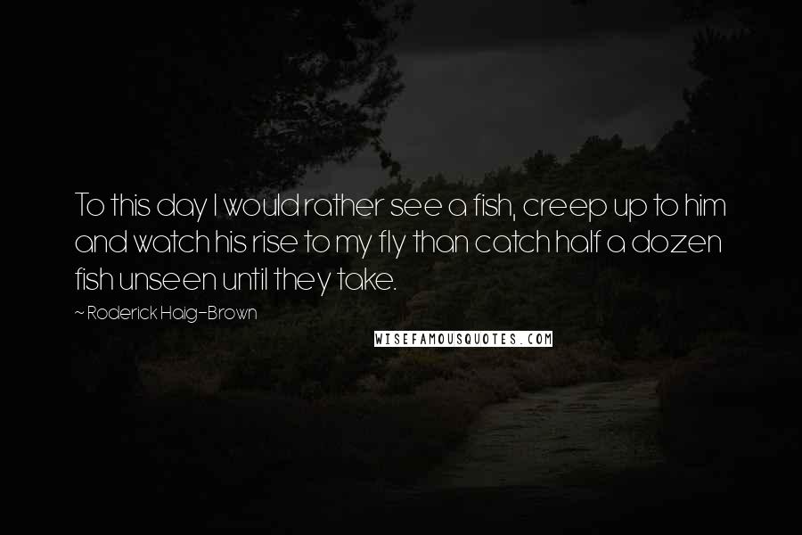 Roderick Haig-Brown Quotes: To this day I would rather see a fish, creep up to him and watch his rise to my fly than catch half a dozen fish unseen until they take.