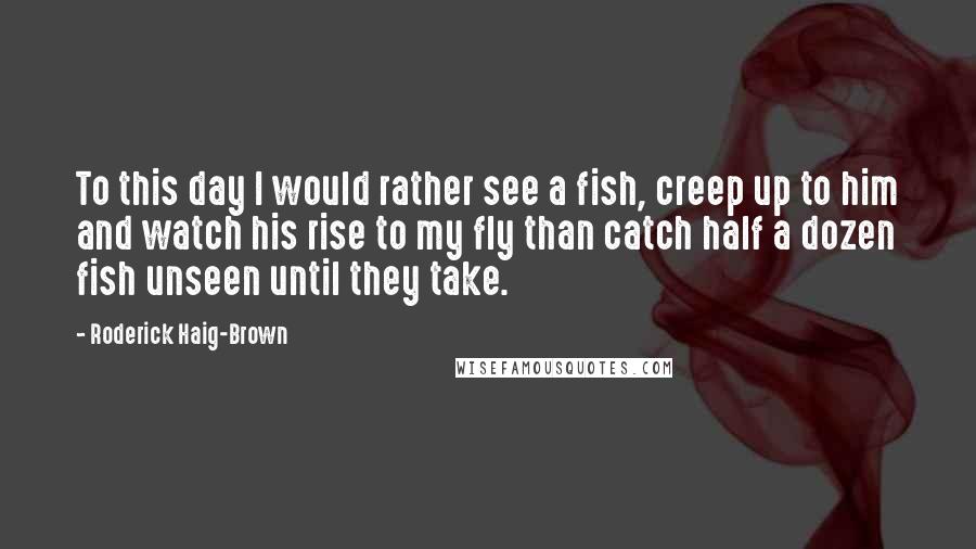 Roderick Haig-Brown Quotes: To this day I would rather see a fish, creep up to him and watch his rise to my fly than catch half a dozen fish unseen until they take.