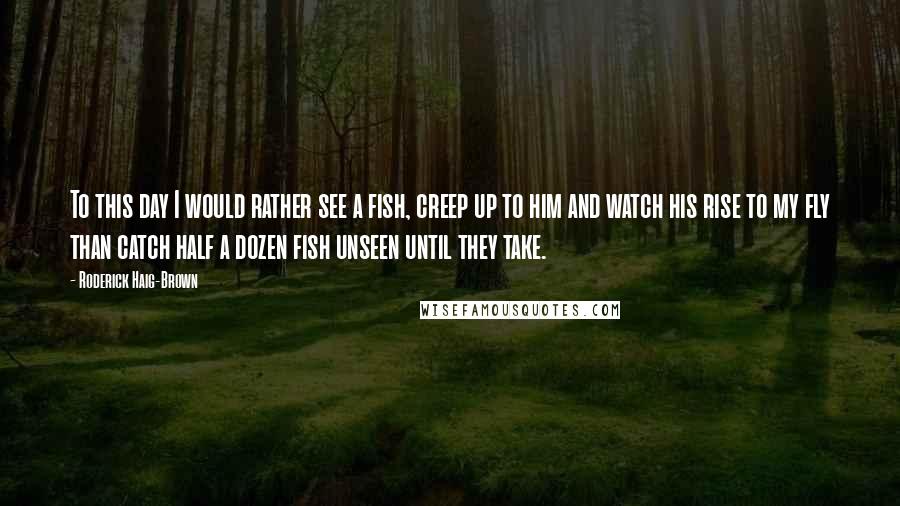 Roderick Haig-Brown Quotes: To this day I would rather see a fish, creep up to him and watch his rise to my fly than catch half a dozen fish unseen until they take.