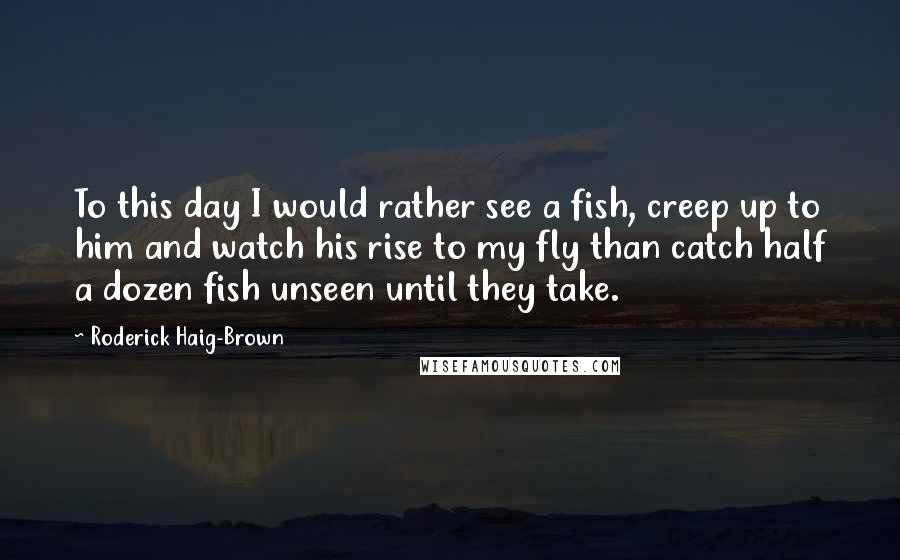 Roderick Haig-Brown Quotes: To this day I would rather see a fish, creep up to him and watch his rise to my fly than catch half a dozen fish unseen until they take.