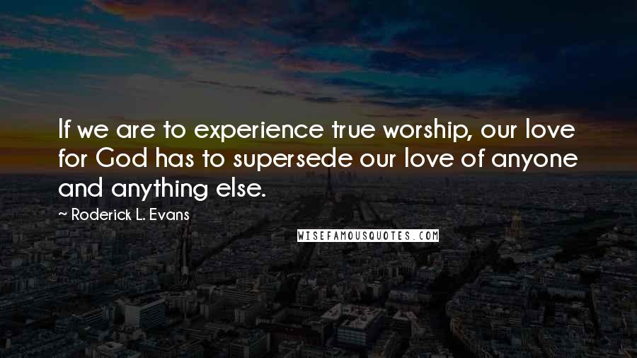 Roderick L. Evans Quotes: If we are to experience true worship, our love for God has to supersede our love of anyone and anything else.