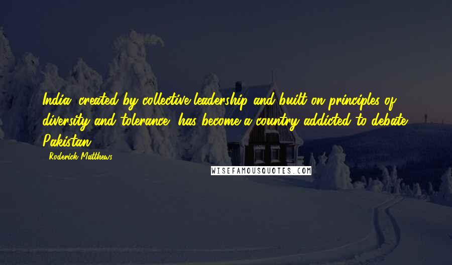 Roderick Matthews Quotes: India, created by collective leadership and built on principles of diversity and tolerance, has become a country addicted to debate; Pakistan,