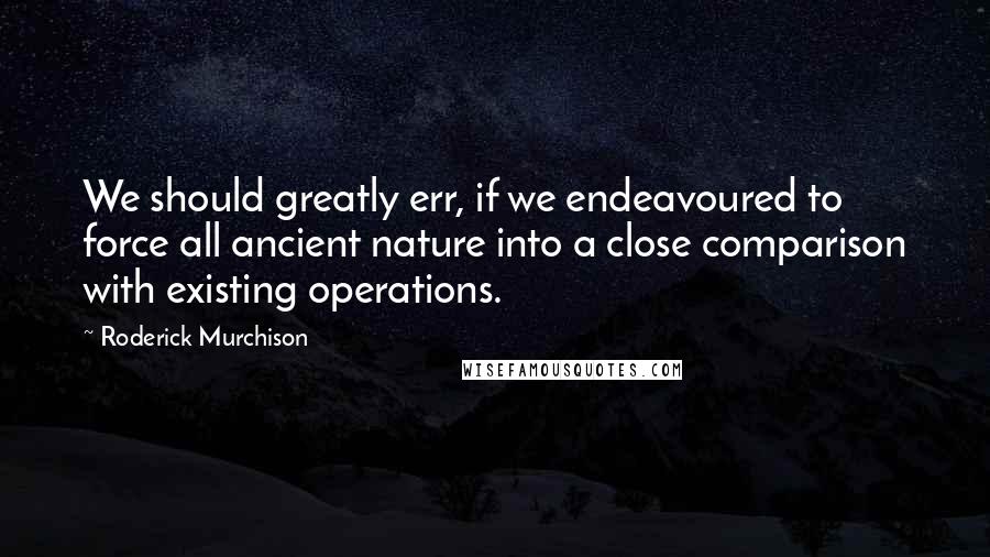 Roderick Murchison Quotes: We should greatly err, if we endeavoured to force all ancient nature into a close comparison with existing operations.