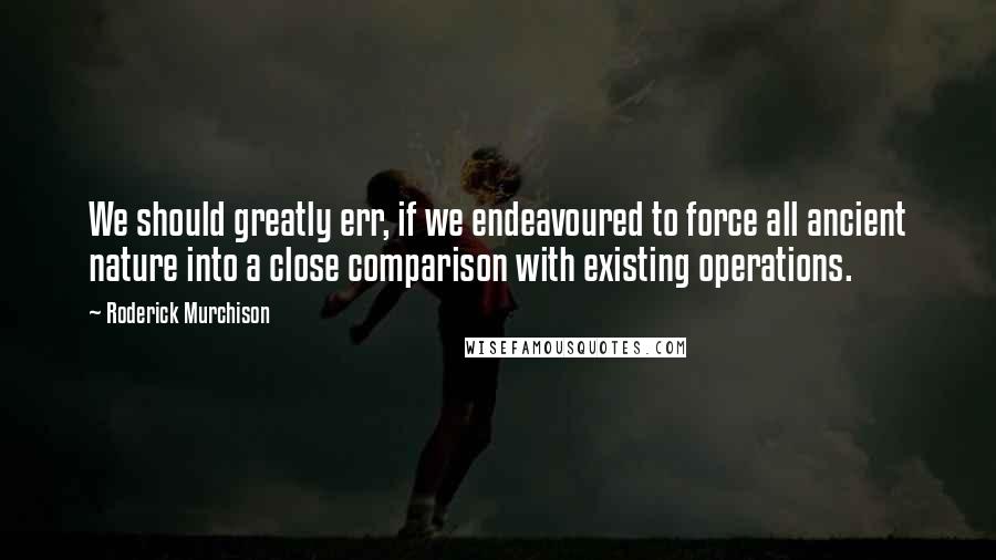 Roderick Murchison Quotes: We should greatly err, if we endeavoured to force all ancient nature into a close comparison with existing operations.