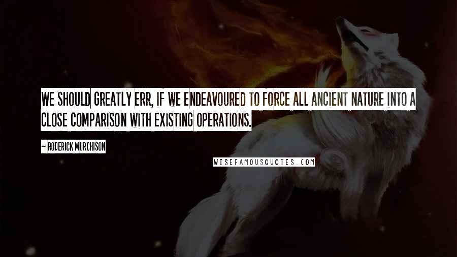 Roderick Murchison Quotes: We should greatly err, if we endeavoured to force all ancient nature into a close comparison with existing operations.