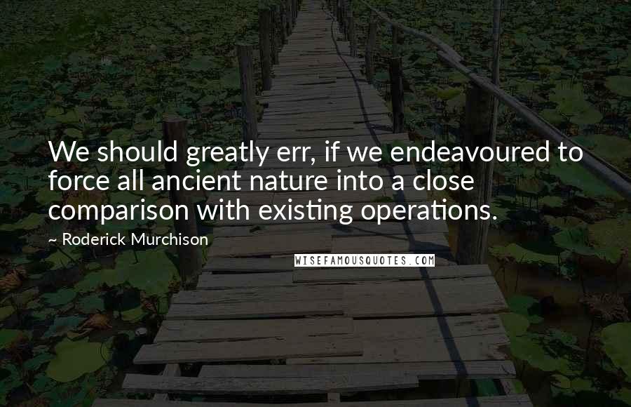 Roderick Murchison Quotes: We should greatly err, if we endeavoured to force all ancient nature into a close comparison with existing operations.