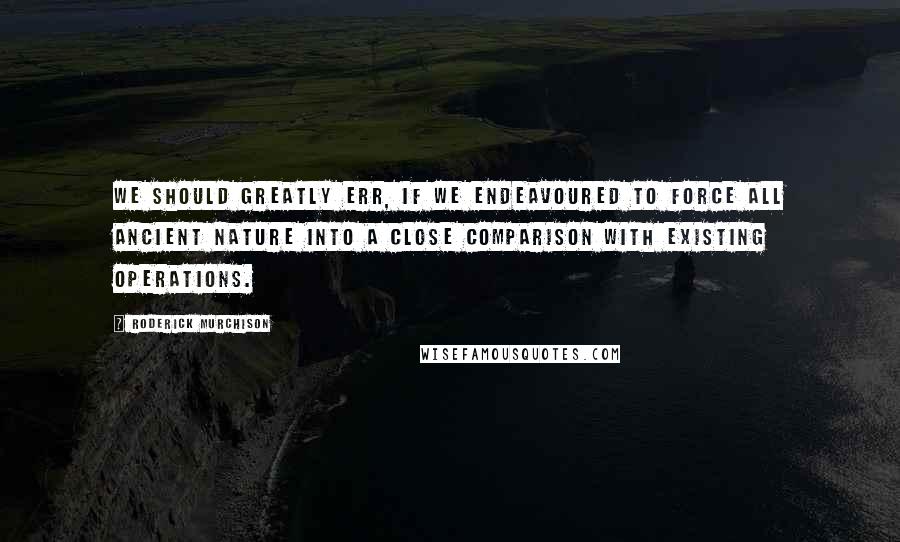 Roderick Murchison Quotes: We should greatly err, if we endeavoured to force all ancient nature into a close comparison with existing operations.