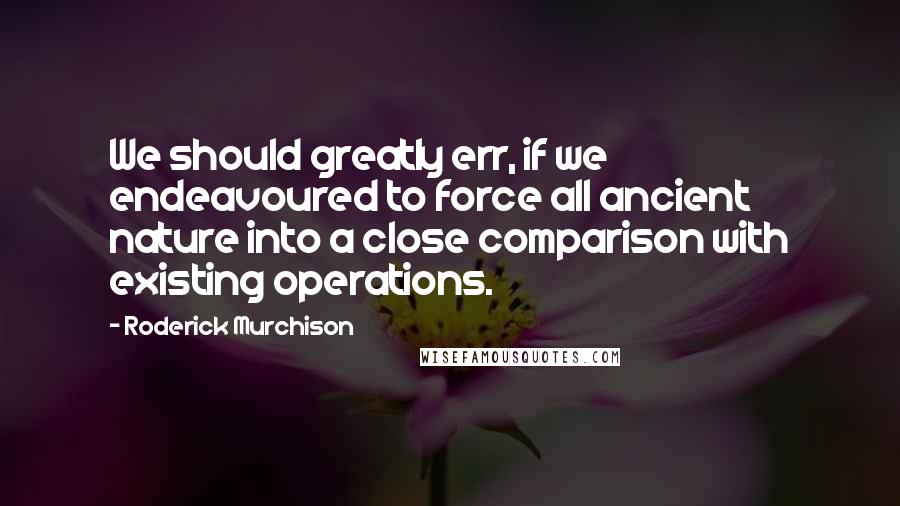 Roderick Murchison Quotes: We should greatly err, if we endeavoured to force all ancient nature into a close comparison with existing operations.