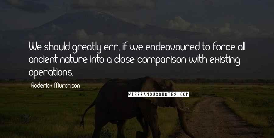 Roderick Murchison Quotes: We should greatly err, if we endeavoured to force all ancient nature into a close comparison with existing operations.