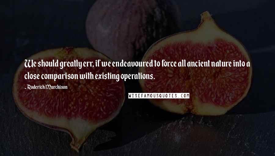 Roderick Murchison Quotes: We should greatly err, if we endeavoured to force all ancient nature into a close comparison with existing operations.