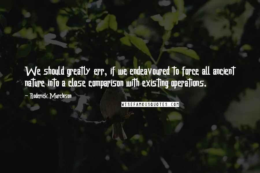 Roderick Murchison Quotes: We should greatly err, if we endeavoured to force all ancient nature into a close comparison with existing operations.