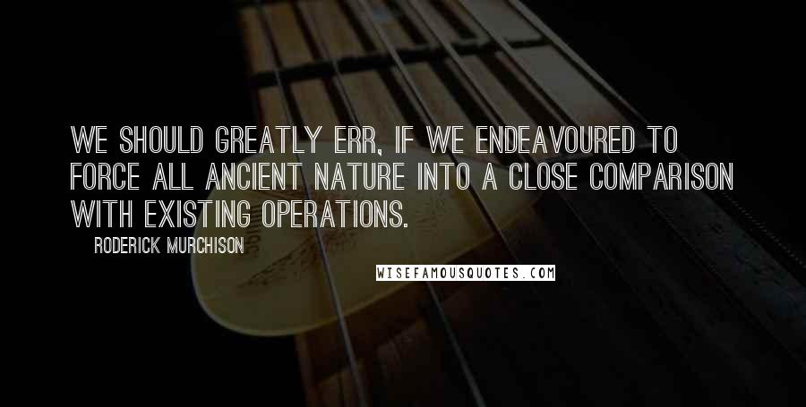 Roderick Murchison Quotes: We should greatly err, if we endeavoured to force all ancient nature into a close comparison with existing operations.