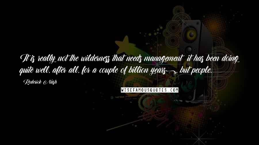 Roderick Nash Quotes: It is really not the wilderness that needs management (it has been doing quite well, after all, for a couple of billion years), but people.