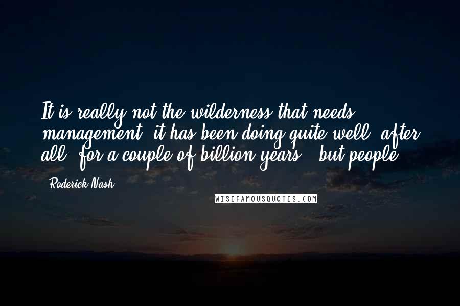 Roderick Nash Quotes: It is really not the wilderness that needs management (it has been doing quite well, after all, for a couple of billion years), but people.