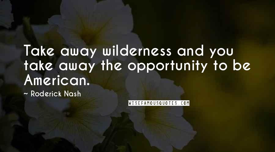 Roderick Nash Quotes: Take away wilderness and you take away the opportunity to be American.