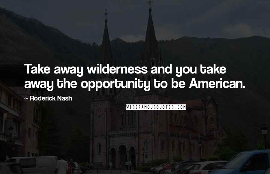 Roderick Nash Quotes: Take away wilderness and you take away the opportunity to be American.