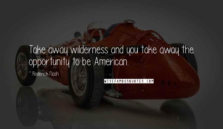 Roderick Nash Quotes: Take away wilderness and you take away the opportunity to be American.