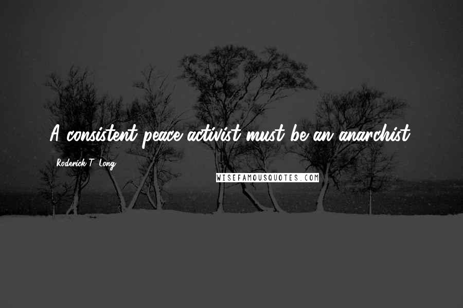 Roderick T. Long Quotes: A consistent peace activist must be an anarchist.