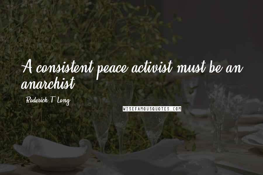 Roderick T. Long Quotes: A consistent peace activist must be an anarchist.