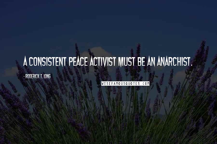 Roderick T. Long Quotes: A consistent peace activist must be an anarchist.