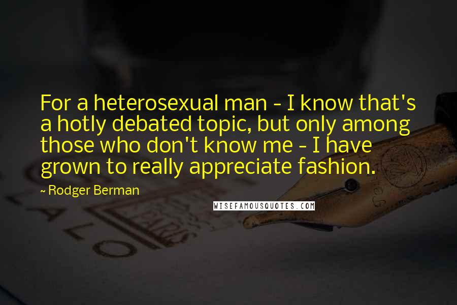 Rodger Berman Quotes: For a heterosexual man - I know that's a hotly debated topic, but only among those who don't know me - I have grown to really appreciate fashion.