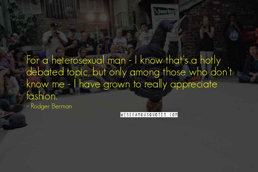 Rodger Berman Quotes: For a heterosexual man - I know that's a hotly debated topic, but only among those who don't know me - I have grown to really appreciate fashion.