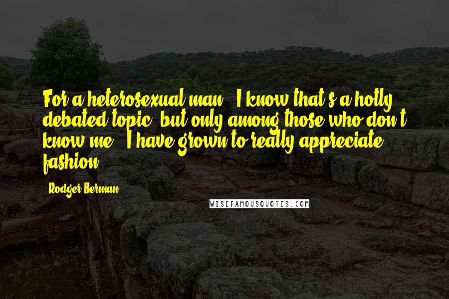 Rodger Berman Quotes: For a heterosexual man - I know that's a hotly debated topic, but only among those who don't know me - I have grown to really appreciate fashion.