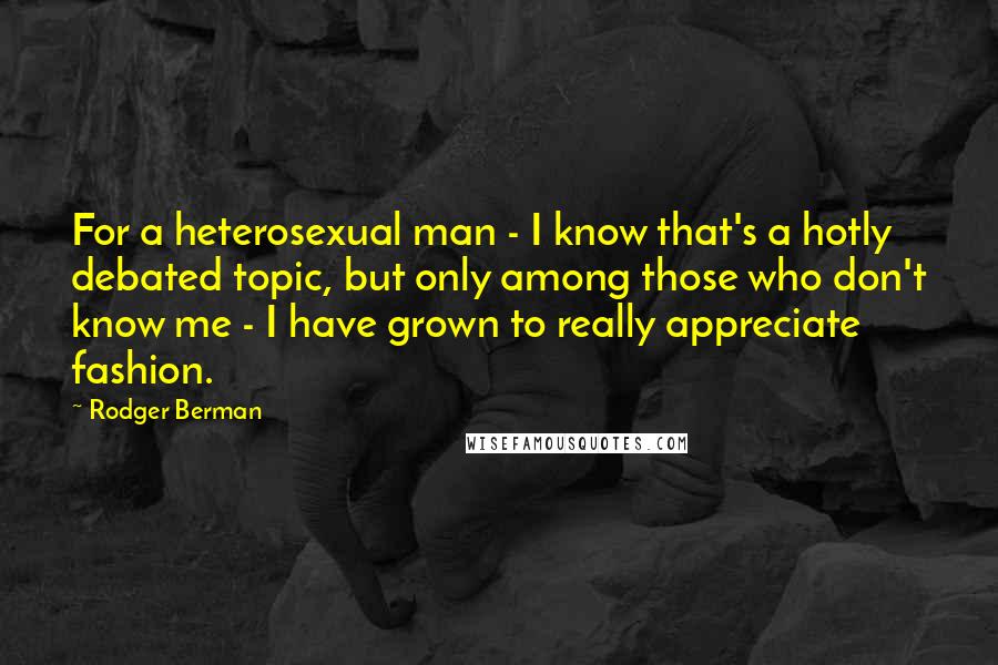 Rodger Berman Quotes: For a heterosexual man - I know that's a hotly debated topic, but only among those who don't know me - I have grown to really appreciate fashion.