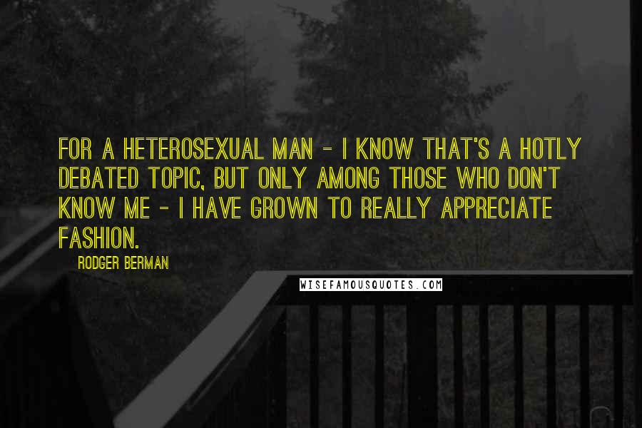Rodger Berman Quotes: For a heterosexual man - I know that's a hotly debated topic, but only among those who don't know me - I have grown to really appreciate fashion.
