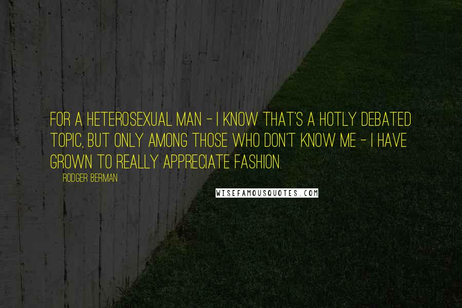 Rodger Berman Quotes: For a heterosexual man - I know that's a hotly debated topic, but only among those who don't know me - I have grown to really appreciate fashion.
