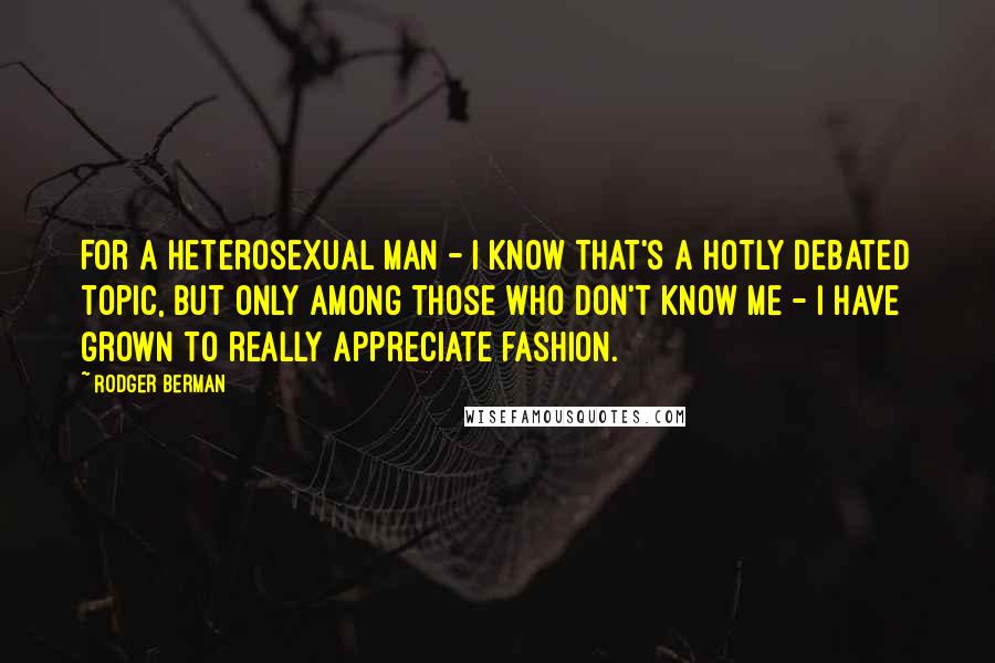 Rodger Berman Quotes: For a heterosexual man - I know that's a hotly debated topic, but only among those who don't know me - I have grown to really appreciate fashion.