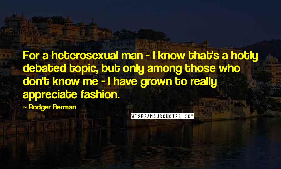 Rodger Berman Quotes: For a heterosexual man - I know that's a hotly debated topic, but only among those who don't know me - I have grown to really appreciate fashion.