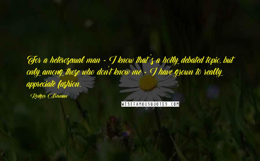 Rodger Berman Quotes: For a heterosexual man - I know that's a hotly debated topic, but only among those who don't know me - I have grown to really appreciate fashion.