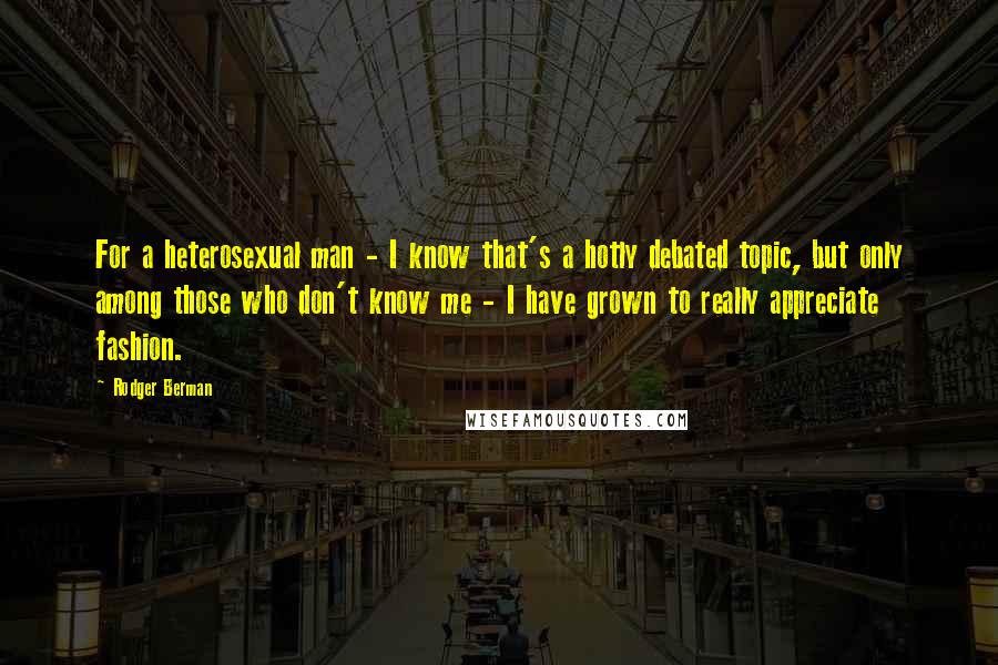 Rodger Berman Quotes: For a heterosexual man - I know that's a hotly debated topic, but only among those who don't know me - I have grown to really appreciate fashion.