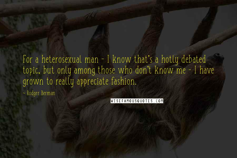 Rodger Berman Quotes: For a heterosexual man - I know that's a hotly debated topic, but only among those who don't know me - I have grown to really appreciate fashion.