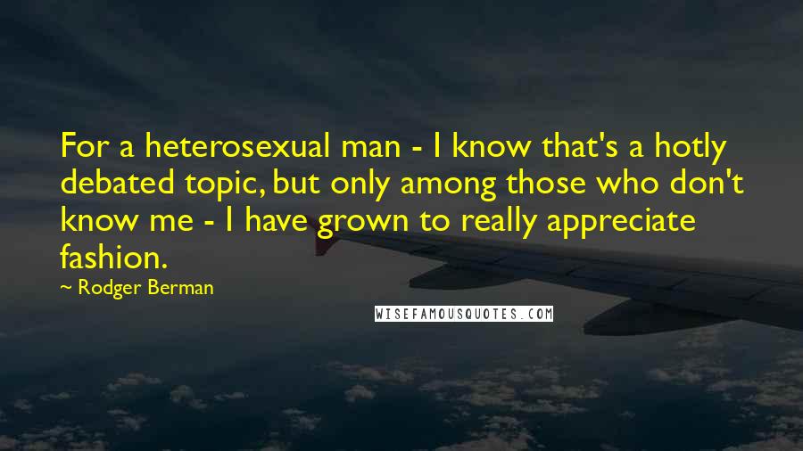 Rodger Berman Quotes: For a heterosexual man - I know that's a hotly debated topic, but only among those who don't know me - I have grown to really appreciate fashion.