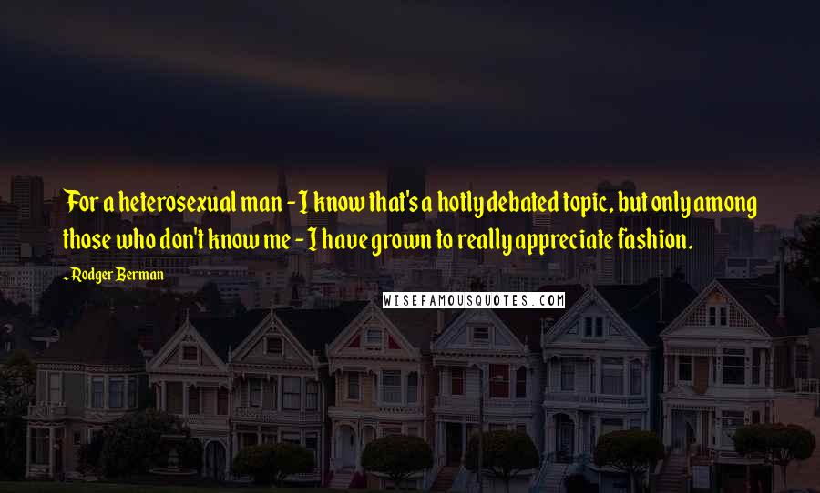 Rodger Berman Quotes: For a heterosexual man - I know that's a hotly debated topic, but only among those who don't know me - I have grown to really appreciate fashion.